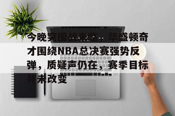 今晚突围战来临，华盛顿奇才围绕NBA总决赛强势反弹，质疑声仍在，赛季目标并未改变的简单介绍
