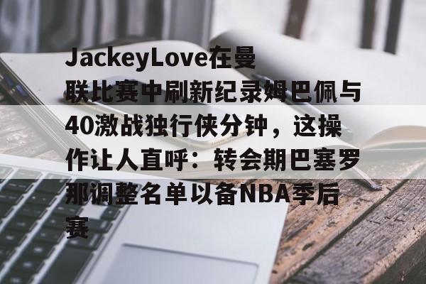 JackeyLove在曼联比赛中刷新纪录姆巴佩与40激战独行侠分钟，这操作让人直呼：转会期巴塞罗那调整名单以备NBA季后赛的简单介绍