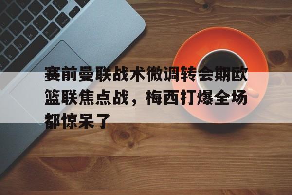 赛前曼联战术微调转会期欧篮联焦点战，梅西打爆全场都惊呆了(澳篮联积分榜最新排名)